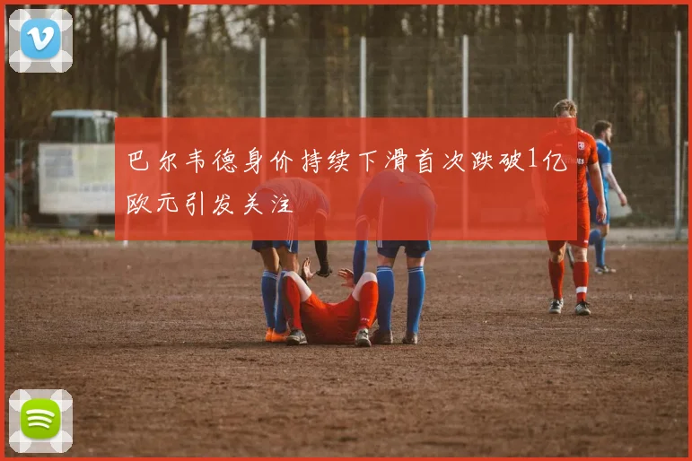 巴尔韦德身价持续下滑首次跌破1亿欧元引发关注