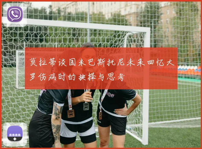 莫拉蒂谈国米巴斯托尼未来回忆大罗伤病时的抉择与思考