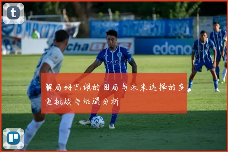 解局姆巴佩的困局与未来选择的多重挑战与机遇分析