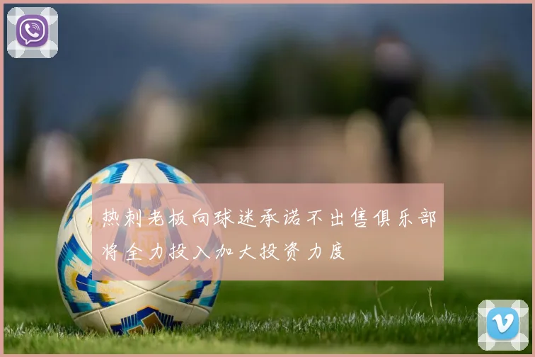热刺老板向球迷承诺不出售俱乐部将全力投入加大投资力度