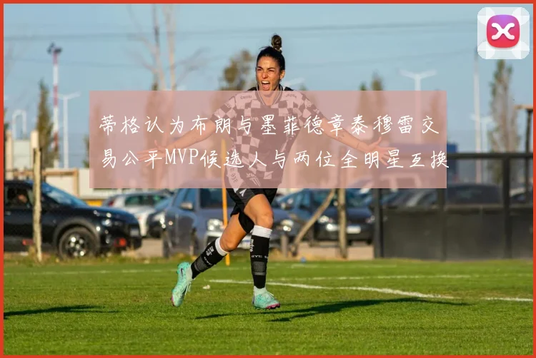 蒂格认为布朗与墨菲德章泰穆雷交易公平MVP候选人与两位全明星互换合理性分析
