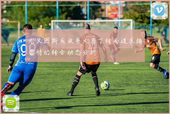 尤文图斯或放弃大马丁转而追求梅雷特的转会动态分析