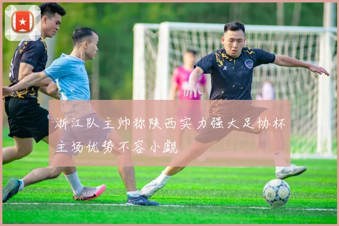 浙江队主帅称陕西实力强大足协杯主场优势不容小觑