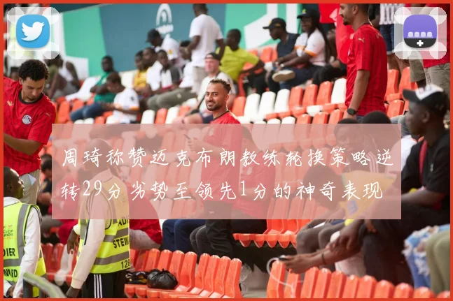 周琦称赞迈克布朗教练轮换策略逆转29分劣势至领先1分的神奇表现