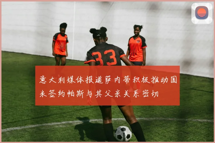意大利媒体报道萨内蒂积极推动国米签约帕斯与其父亲关系密切