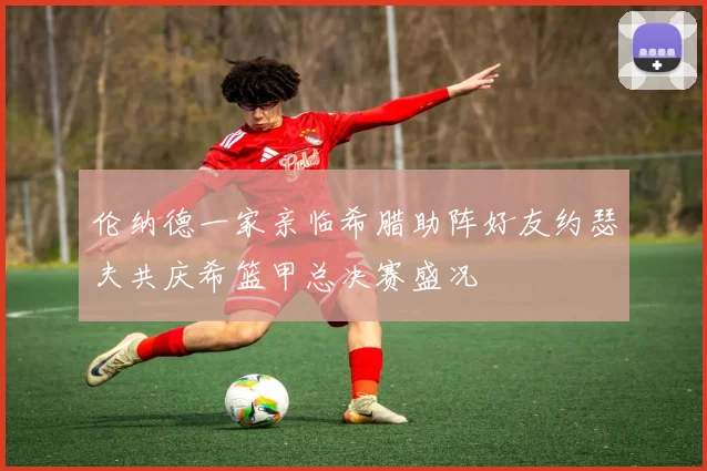 伦纳德一家亲临希腊助阵好友约瑟夫共庆希篮甲总决赛盛况