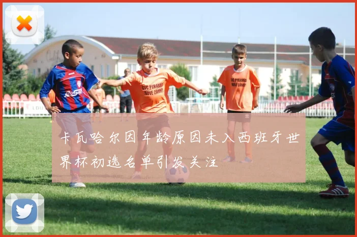 卡瓦哈尔因年龄原因未入西班牙世界杯初选名单引发关注