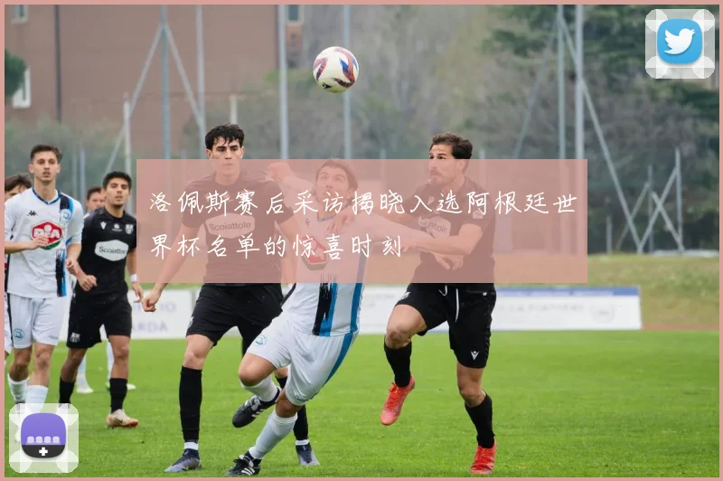 洛佩斯赛后采访揭晓入选阿根廷世界杯名单的惊喜时刻