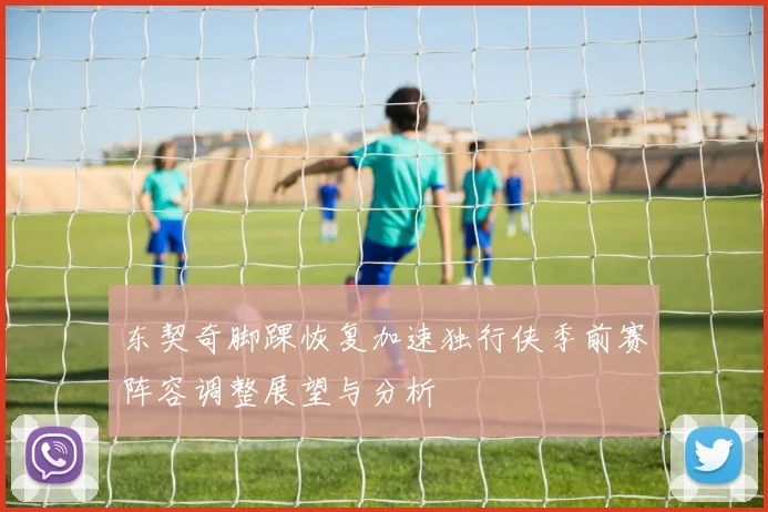 东契奇脚踝恢复加速独行侠季前赛阵容调整展望与分析