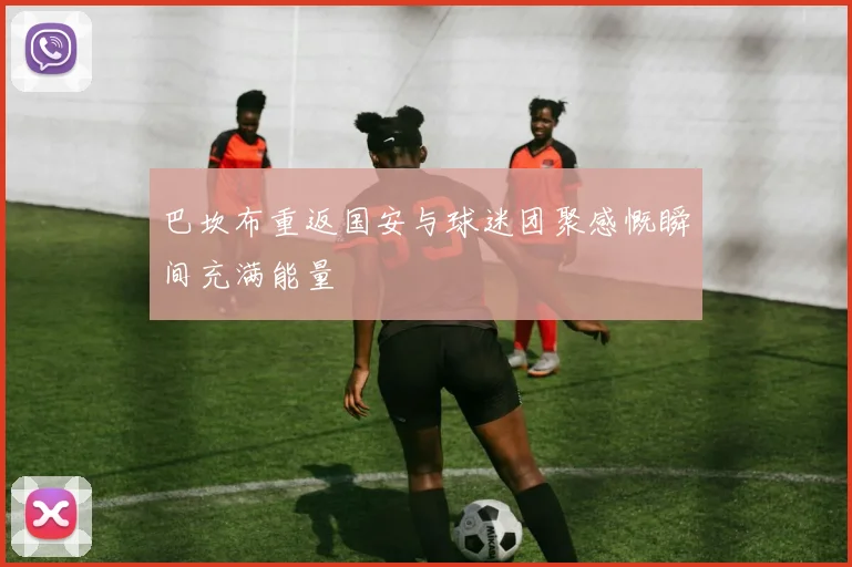 巴坎布重返国安与球迷团聚感慨瞬间充满能量