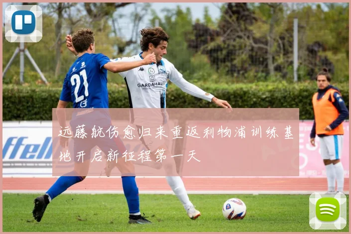 远藤航伤愈归来重返利物浦训练基地开启新征程第一天