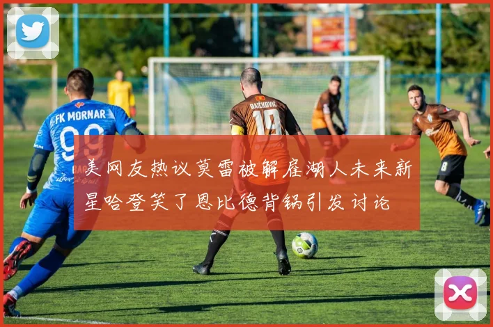美网友热议莫雷被解雇湖人未来新星哈登笑了恩比德背锅引发讨论