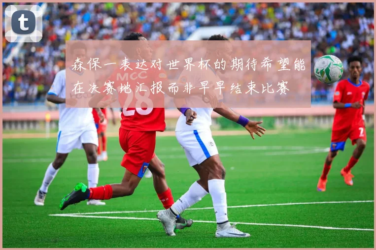 森保一表达对世界杯的期待希望能在决赛地汇报而非早早结束比赛