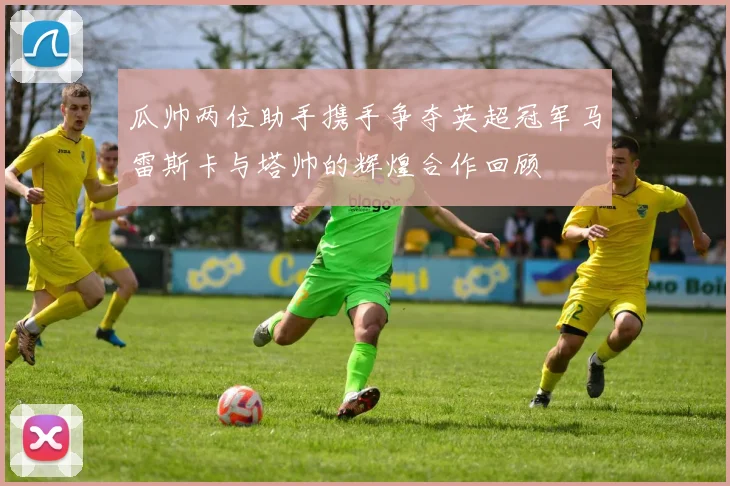 瓜帅两位助手携手争夺英超冠军马雷斯卡与塔帅的辉煌合作回顾