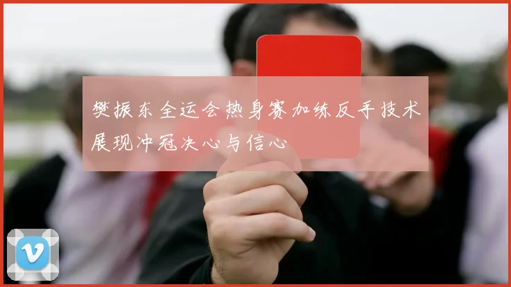樊振东全运会热身赛加练反手技术展现冲冠决心与信心