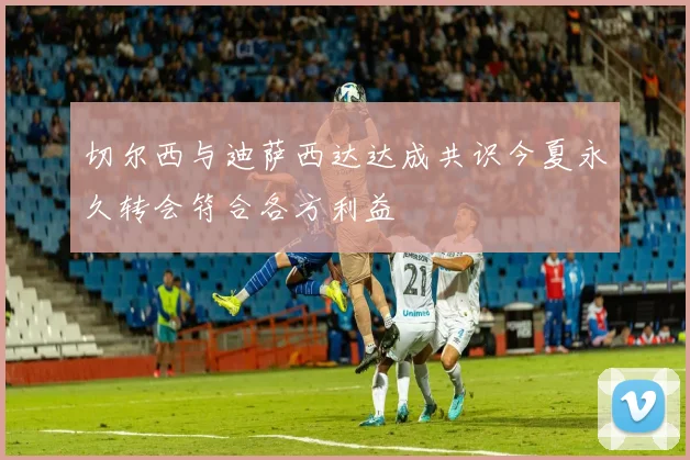切尔西与迪萨西达达成共识今夏永久转会符合各方利益