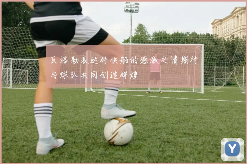 瓦格勒表达对快船的感激之情期待与球队共同创造辉煌