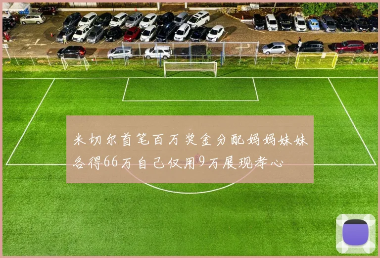 米切尔首笔百万奖金分配妈妈妹妹各得66万自己仅用9万展现孝心
